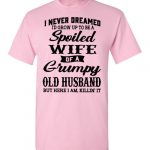 i never dreamed i’d grow up to be spoiled wife of a grumpy old husband but here i am killi it Black Dark Heather White Blue Red Green Navy Orange Purple Yellow Pink Sports Grey S M L XL 2XL 3XL 4XL 5XL shirt 2022