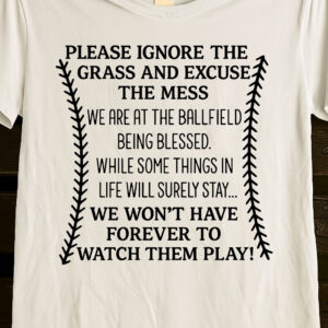 PLEASE IGNORE THE GRASS AND EXCUSE THE MESS WE ARE AT THE BALLFIELD BEING BLESSED. WHILE SOME THINGS IN LIFE WILL SURELY STAY… WE WON’T HAVE FOREVER TO WATCH THEM PLAY! baseball shirt PLEASE IGNORE THE GRASS AND EXCUSE THE MESS WE ARE AT THE BALLFIELD BEING BLESSED. WHILE SOME THINGS IN LIFE WILL SURELY STAY... WE WON’T HAVE FOREVER TO WATCH THEM PLAY! baseball shirt